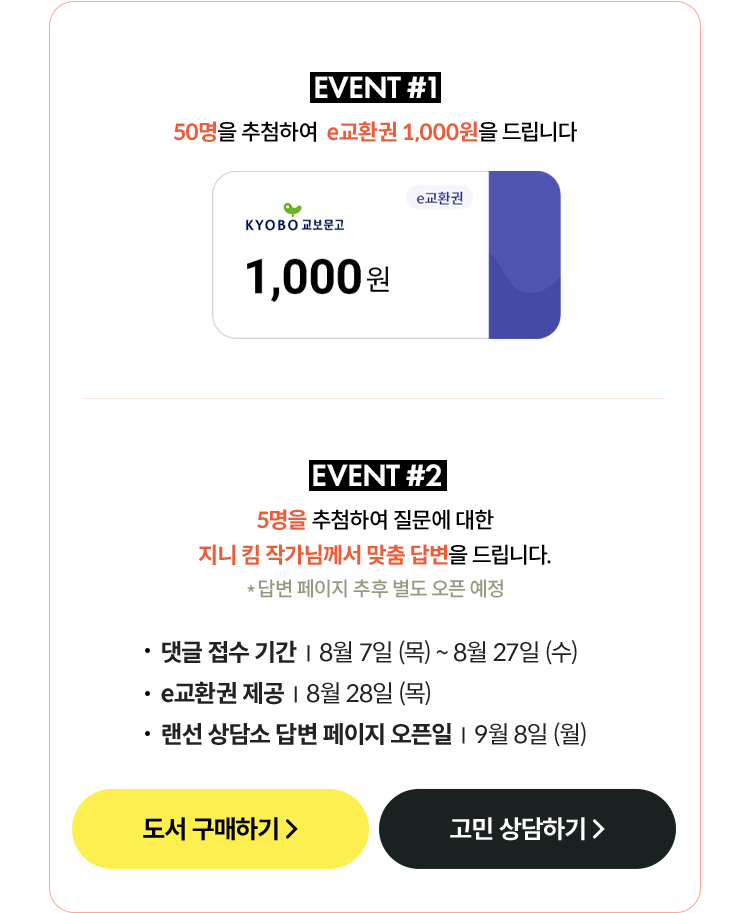 EVENT #1 - 50명을 추첨하여 e교환권 1,000원을 드립니다. | EVENT #2 - 5명을 추첨하여 질문에 대한 지니 킴 작가님께서 맞춤 답변을 드립니다. 댓글 접수 기간: 8월 7일(목) ~ 8월 27일(수), e교환권 제공: 8월 28일(목), 랜선 상담소 답변 페이지 오픈일: 9월 8일 (월)