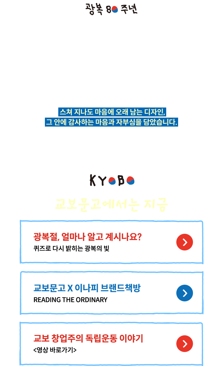 2025년, 광복 80주년 교보문고는 우리의 일상 속에서 광복의 의미를 이어가는 법을 고민했습니다. 그 마음을 전하기 위해 좋아하는 것을 그리는 이나피스퀘어와 함께 태극기에서 영감받은 특별한 시즌 로고를 선보입니다. 스쳐 지나도 마음에 오래 남는 디자인, 그 안에 감사하는 마음과 자부심을 담았습니다. 우리는 우리의 대한민국을 사랑합니다. | 교보문고에서는 지금