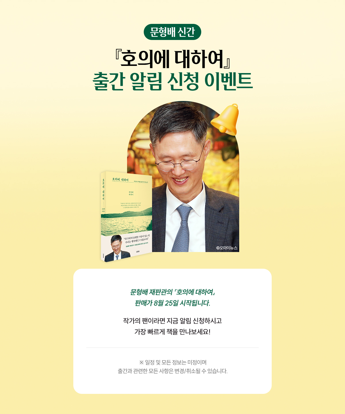 문형배 신간 『호의에 대하여』 출간 알림 신청 이벤트 | 문형배 재판관의 『호의에 대하여』 예약판매가 8월 25일 시작됩니다. 작가의 팬이라면 지금 알림 신청하시고 가장 빠르게 책을 만나보세요! ※일정 및 모든 정보는 미정이며 출간과 관련한 모든 사항은 변경/취소될 수 있습니다.※