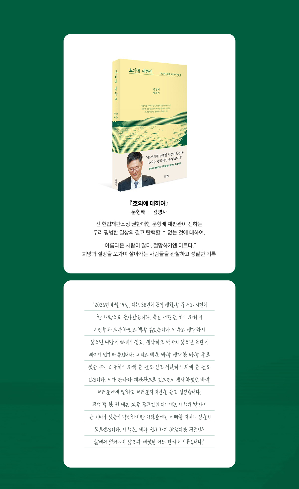 『호의에 대하여』 ｜ 문형배 ｜ 김영사 | 전 헌법재판소장 권한대행 문형배 재판관이 전하는 우리 평범한 일상의 결코 탄핵할 수 없는 것에 대하여. “아름다운 사람이 많다. 절망하기엔 이르다.” 희망과 절망을 오가며 살아가는 사람들을 관찰하고 성찰한 기록 | 2025년 4월 19일, 저는 38년의 공직 생활을 끝내고 시민의 한 사람으로 돌아왔습니다. 좋은 재판을 하기 위하여 시민들과 소통하였고 책을 읽었습니다. 배우고 생각하지 않으면 미망에 빠지기 쉽고, 생각하고 배우지 않으면 독단에 빠지기 쉽기 때문입니다. 그리고 배운 바를 생각한 바를 글로 썼습니다. 요구하기 위해 쓴 글도 있고 성찰하기 위해 쓴 글도 있습니다. 제가 판사나 재판관으로 있으면서 생각하였던 바를 여러분에게 말하고 여러분의 의견을 듣고 싶었습니다. 평생 책 한 권 내는 것을 꿈꾸었던 저에게는 이 책의 발간이 큰 의미가 있음이 명백하지만 여러분께는 어떠한 의미가 있을지 모르겠습니다. 이 책은, 비록 성공하지 못했지만 평균인의 삶에서 벗어나지 않고자 애썼던 어느 판사의 기록입니다.”