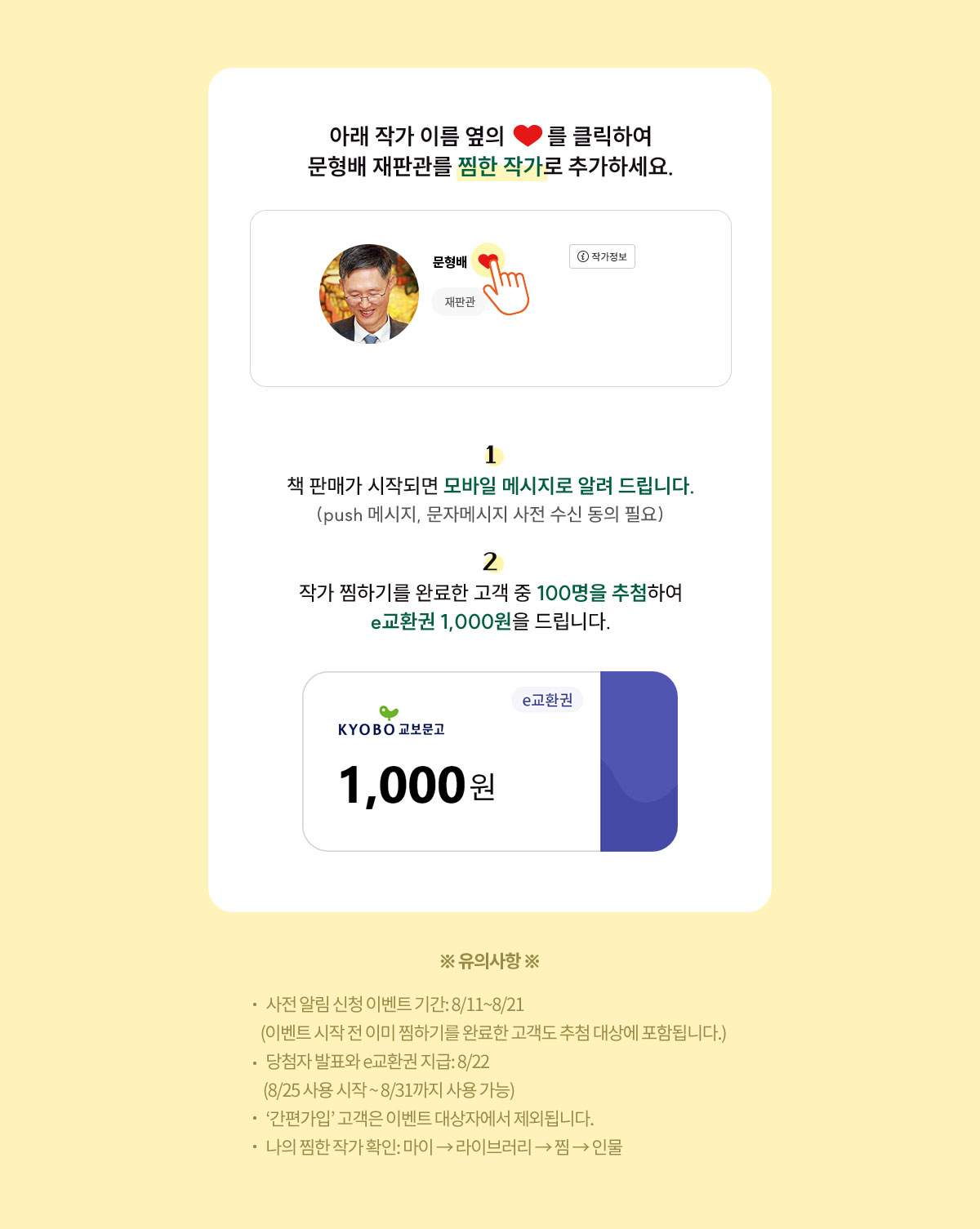 아래 작가이름 옆의 ♡를 클릭하여 문형배 재판관을 ‘찜한 작가’로 추가하세요. | 1. 책 판매가 시작되면 모바일 메시지로 알려 드립니다.(push 메시지, 문자메시지 사전 수신 동의 필요) 2. 작가 찜하기를 완료한 고객 중 1,000명을 추첨하여 e교환권 1,000원을 드립니다. | ※유의사항※ 1. 사전 알림 신청 이벤트 기간: 8/11~8/21 (이벤트 시작 전 이미 찜하기를 완료한 고객도 추첨 대상에 포함됩니다.) 2. 당첨자 발표와 e교환권 지급: 8/22 (8/25 사용 시작 ~ 8/31까지 사용 가능) 3. ‘간편가입’ 고객은 이벤트 대상자에서 제외됩니다. 4. 나의 찜한 작가 확인: 마이 → 라이브러리 → 찜 → 인물