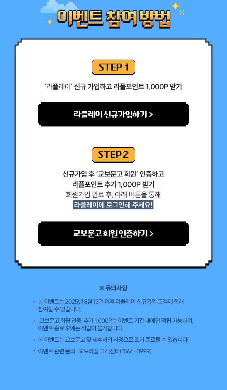 이벤트 참여 방법 - Step 1. ‘라플레이’ 신규 가입하고 라플포인트 1,000P 받기 | Step 2. 신규가입 후 ‘교보문고 회원’ 인증하고 라플포인트 추가 1,000P 받기 회원가입 완료 후, 아래 버튼을 통해 라플레이에 로그인해 주세요! | ※ 유의사항 • 본 이벤트는 2025년 8월 13일 이후 라플레이 신규가입 고객에 한해 참여할 수 있습니다. • ‘교보문고 회원 인증‘ 추가 1,000P는 이벤트 기간 내에만 적립 가능하며, 이벤트 종료 후에는 적립이 불가합니다. • 본 이벤트는 교보문고 및 제휴처의 사정으로 조기 종료될 수 있습니다. • 이벤트 관련 문의 : 교보라플 고객센터(1566-0999)
