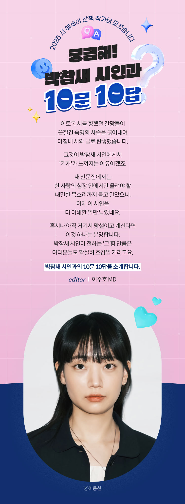 2025 시·에세이 산책 작가님 모셨습니다 | 궁금해! 박참새 시인과 10문 10답 | 이토록 시를 향했던 갈망들이 끈질긴 숙명의 사슬을 끊어내며 마침내 시와 글로 탄생했습니다. 그것이 박참새 시인에게서 '기개'가 느껴지는 이유이겠죠. 새 산문집에서는 한 사람의 심장 안에서만 울려야 할 내밀한 목소리까지 듣고 말았으니, 이제 이 시인을 더 이해할 일만 남았네요. 혹시나 아직 거기서 망설이고 계신다면 이것 하나는 분명합니다. 박참새 시인이 전하는 '그 힘’만큼은 여러분들도 확실히 호감일 거라고요. 박참새 시인과의 10문 10답을 소개합니다. | editor 이주호 MD | ⓒ이용선