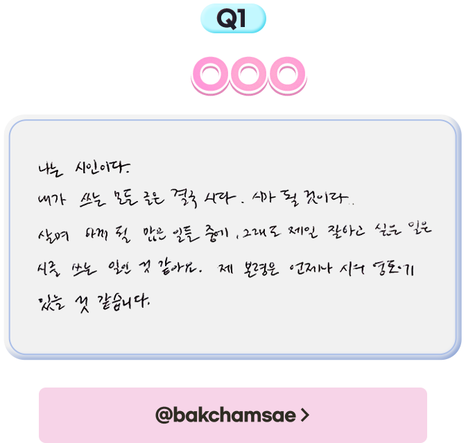 1. 나는 OOO다. - 나는 시인이다. 내가 쓰는 모든 글은 결국 시다. 시가 될 것이다. 살며 하게 될 많은 일들 중에, 그래도 제일 잘하고 싶은 일은 시를 쓰는 일인 것 같아요. 제 본령은 언제나 시의 영혼에 있을 것 같습니다.