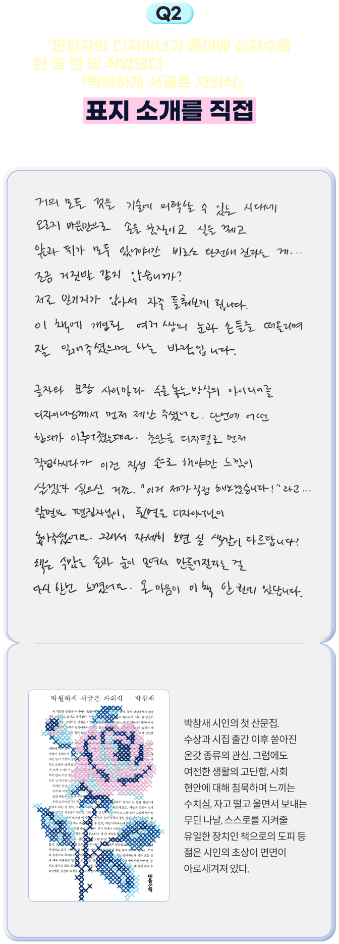2. ‘편집자와 디자이너가 종이에 십자수를 한 땀 한 땀 작업했다’는 시인님의 첫 산문집 『탁월하게 서글픈 자의식』의 표지 소개를 직접 덧붙여 주신다면요? - 거의 모든 것을 기술에 의탁할 수 있는 시대에 오로지 마음만으로 손을 움직이고 실을 꿰고 앞과 뒤가 모두 있어야만 비로소 완전해진다는 게... 조금 거짓말 같지 않습니까? 저도 믿기지가 않아서 자주 들춰보게 됩니다. 이 책에 개입된 여러 쌍의 눈과 손들을 떠올리며 잘 읽어주셨으면 하는 바람입니다. 글자와 문장 사이마다 수를 놓는 방식의 아이디어를 디자이너님께서 먼저 제안 주셨어요. 단번에 어떤 합의가 이루어졌는데요. 초안을 디지털로 먼저 작업하시다가 이건 직접 손으로 해야만 느낌이 살겠다 싶으신 거죠. “이거 제가 직접 해보겠습니다!”라고... 앞면은 편집자님이, 뒷면은 디자이너님이 놓아주셨어요. 그래서 자세히 보면 실 색깔이 다르답니다! 책은 수많은 손과 눈이 모여서 만들어진다는 걸 다시 한번 느꼈어요. 온 마음이 이 책 한 권에 있답니다. | 탁월하게 서글픈 자의식 - 박참새 시인의 첫 산문집. 수상과 시집 출간 이후 쏟아진 온갖 종류의 관심, 그럼에도 여전한 생활의 고단함, 사회 현안에 대해 침묵하며 느끼는 수치심, 자고 떨고 울면서 보내는 무딘 나날, 스스로를 지켜줄 유일한 장치인 책으로의 도피 등 젊은 시인의 초상이 면면이 아로새겨져 있다.