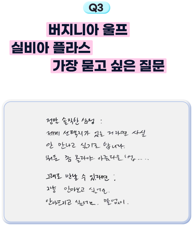3. 버지니아 울프와 실비아 플라스와 대담을 할 수 있다면 가장 묻고 싶은 질문은 무엇인가요? - 정말 솔직한 심정: 제게 선택지가 있는 거라면 사실 안 만나고 싶기도 합니다. 뭐든 좀 몰라야 아름다운 법.... 그래도 만날 수 있다면, 그냥 안아보고 싶어요. 안아드리고 싶어요. 말없이.