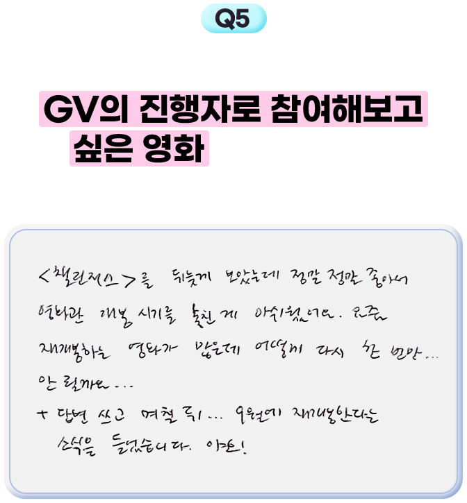 5. 최근에 본 영화 중 GV의 진행자로 참여해보고 싶은 영화가 있다면요? 이유도 궁금합니다! - <챌린저스>를 뒤늦게 보았는데 정말 정말 좋아서 영화관 개봉 시기를 놓친 게 아쉬웠어요. 요즘 재개봉하는 영화가 많은데 어떻게 다시 한 번만... 안 될까요... +답변 쓰고 며칠 뒤... 9월에 재개봉한다는 소식을 들었습니다. 야호!
