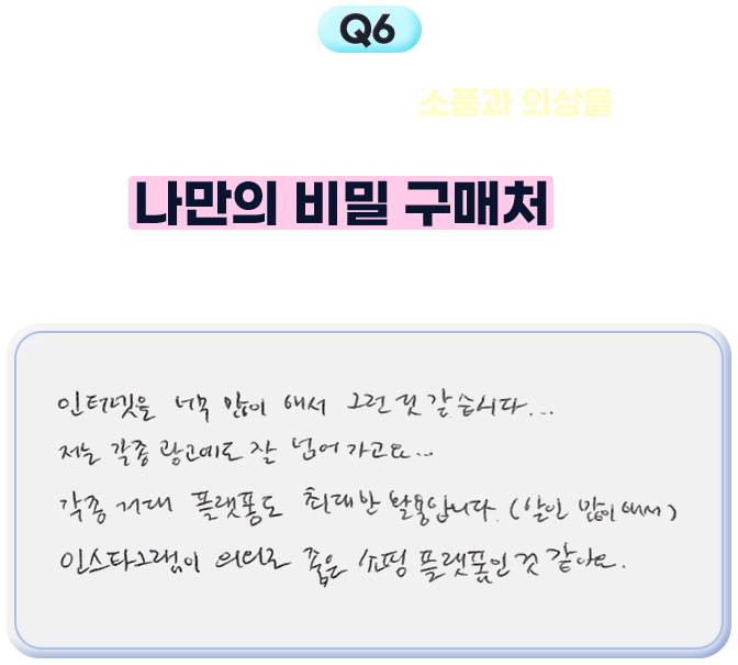 6. 시인님께서 착용하시는 소품과 의상들이 정말 예뻐서 늘 눈길이 가요 (!) 나만의 비밀 구매처를 귀띔해 주실 수 있을까요? - 인터넷을 너무 많이 해서 그런 것 같습니다... 저는 각종 광고에도 잘 넘어가고요... 각종 거대 플랫폼도 최대한 활용합니다.(할인 많이 해서) 인스타그램이 의외로 좋은 쇼핑 플랫폼인 것 같아요.