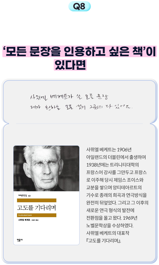 8. 시인님의 작품 곳곳에서 인용한 작품들이 등장하는데요. 시인님께 ‘모든 문장을 인용하고 싶은 책’이 있다면요? - 사뮈엘 베케트가 쓴 모든 문장 제가 원하는 모든 것이 그곳에 다 있어요. | 사뮈엘 베케트는 1906년 아일랜드의 더블린에서 출생하여 1938년에는 트리니티대학의 프랑스어 강사를 그만두고 프랑스로 이주해 당시 제임스 조이스와 교분을 쌓으며 앙티테아르트의 기수로 종래의 희곡과 연극방식을 완전히 뒤엎었다. 그리고 그 이후의 새로운 연극 형식의 발전에 전환점을 몰고 왔다. 1969년 노벨문학상을 수상하였다. 사뮈엘 베케트의 대표작 『고도를 기다리며』