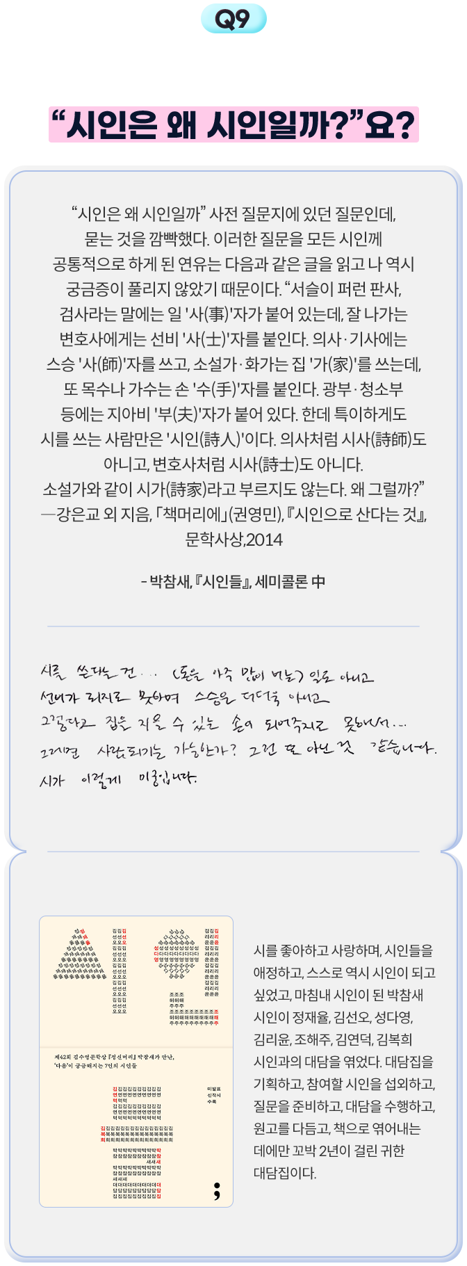 9. 『시인들』에서 시인님이 다른 시인님께 하셨던 질문을 시인님께도 여쭈고 싶어요. “시인은 왜 시인일까?”요? | “시인은 왜 시인일까” 사전 질문지에 있던 질문인데, 묻는 것을 깜빡했다. 이러한 질문을 모든 시인께 공통적으로 하게 된 연유는 다음과 같은 글을 읽고 나 역시 궁금증이 풀리지 않았기 때문이다. “서슬이 퍼런 판사, 검사라는 말에는 일 '사(事)'자가 붙어 있는데, 잘 나가는 변호사에게는 선비 '사(士)'자를 붙인다. 의사·기사에는 스승 '사(師)'자를 쓰고, 소설가·화가는 집 '가(家)'를 쓰는데, 또 목수나 가수는 손 '수(手)'자를 붙인다. 광부·청소부 등에는 지아비 '부(夫)'자가 붙어 있다. 한데 특이하게도 시를 쓰는 사람만은 '시인(詩人)'이다. 의사처럼 시사(詩師)도 아니고, 변호사처럼 시사(詩士)도 아니다. 소설가와 같이 시가(詩家)라고 부르지도 않는다. 왜 그럴까?” ―강은교 외 지음, 「책머리에」(권영민), 『시인으로 산다는 것』, 문학사상,2014 - 박참새, 『시인들』, 세미콜론 中 | 시를 쓴다는 건... (돈을 아주 많이 버는) 일도 아니고 선비가 되지도 못하며 스승은 더더욱 아니고 그렇다고 집을 지을 수 있는 손이 되어주지도 못해서... 그러면 사람되는 가능한가? 그건 또 아닌 것 같습니다. 시가 이렇게 미궁입니다. | 시를 좋아하고 사랑하며, 시인들을 애정하고, 스스로 역시 시인이 되고 싶었고, 마침내 시인이 된 박참새 시인이 정재율, 김선오, 성다영, 김리윤, 조해주, 김연덕, 김복희 시인과의 대담을 엮었다. 대담집을 기획하고, 참여할 시인을 섭외하고, 질문을 준비하고, 대담을 수행하고, 원고를 다듬고, 책으로 엮어내는 데에만 꼬박 2년이 걸린 귀한 대담집이다.