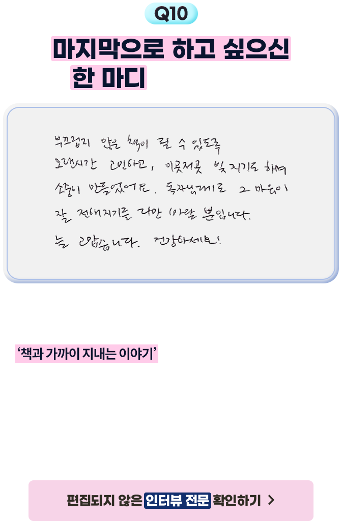 10. 마지막으로 하고 싶으신 한 마디 부탁드려요! - 부끄럽지 않은 책이 될 수 있도록 오랜시간 고민하고, 이곳저곳 빚지기도 하며 소중히 만들었어요. 독자님꼐도 그 마음이 잘 전해지기를 다만 바랄 뿐입니다. 늘 고맙습니다. 건강하세요! | 2025년 시·에세이 산책 이벤트에서는 매달 애서가를 모시고 궁금해! 작가와의 10문 10답을 통해 애서가가 ‘책과 가까이 지내는 이야기’를 고객분들에게 소개하려 합니다. 간단한 형식으로 숏츠처럼 가볍게 즐길 수 있으면서도 진솔한 마음을 담은 인터뷰를 지향합니다. 질문은 가독성을 위해 최소한의 편집을 거쳤습니다. 시인님의 답변은 편집하지 않았습니다.