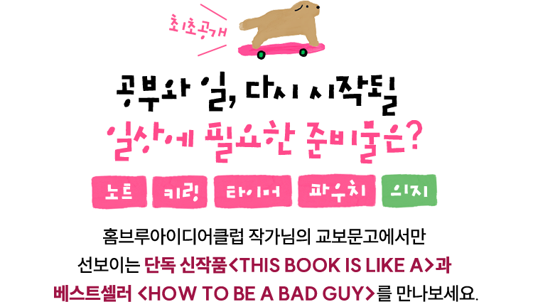 최초공개 공부와 일, 다시 시작될 일상에 필요한 준비물은? 노트, 키링, 타이머, 파우치 그리고 의지. | 홈브루아이디어클럽 작가님의 교보문고에서만 선보이는 단독 신작품<THIS BOOK IS LIKE A>과 베스트셀러 <HOW TO BE A BAD GUY>를 만나보세요.