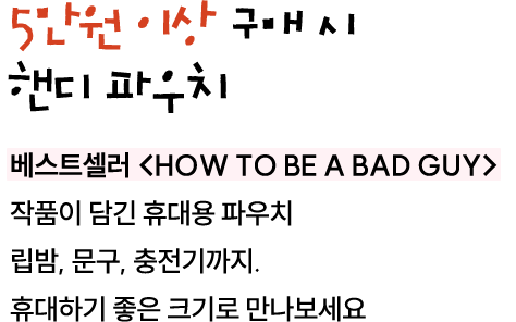 행사도서 포함, 5만원 이상 구매 시 핸디 파우치 | 베스트셀러 <HOW TO BE A BAD GUY> 작품이 담긴 핸디용 파우치 립밤, 문구, 충전기까지. 휴대하기 좋은 크기로 만나보세요.
