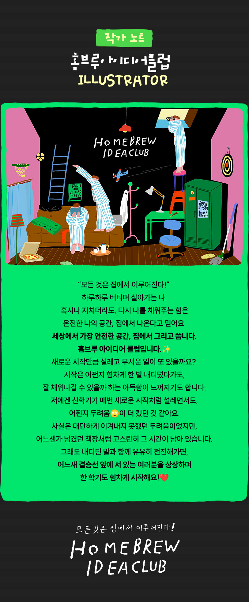 작가 노트 | 홈브루아이디어클럽 ILLUSTRATOR | “모든 것은 집에서 이루어진다!” 하루하루 버티며 살아가는 나. 혹시나 지치더라도, 다시 나를 채워주는 힘은 온전한 나의 공간, 집에서 나온다고 믿어요. 세상에서 가장 안전한 공간, 집에서 그리고 씁니다. 홈브루 아이디어 클럽입니다. 새로운 시작만큼 설레고 무서운 일이 또 있을까요? 시작은 어쩐지 힘차게 한 발 내디뎠다가도, 잘 채워나갈 수 있을까 하는 아득함이 느껴지기도 합니다. 저에겐 신학기가 매번 새로운 시작처럼 설레면서도, 어쩐지 두려움이 더 컸던 것 같아요. 사실은 대단하게 이겨내지 못했던 두려움이었지만, 어느샌가 넘겼던 책장처럼 고스란히 그 시간이 남아 있습니다. 그래도 내디딘 발과 함께 유유히 전진해가면, 어느새 결승선 앞에 서 있는 여러분을 상상하며 한 학기도 힘차게 시작해요! | 모든 것은 집에서 이루어진다! HOMEBREW IDEA CLUB
