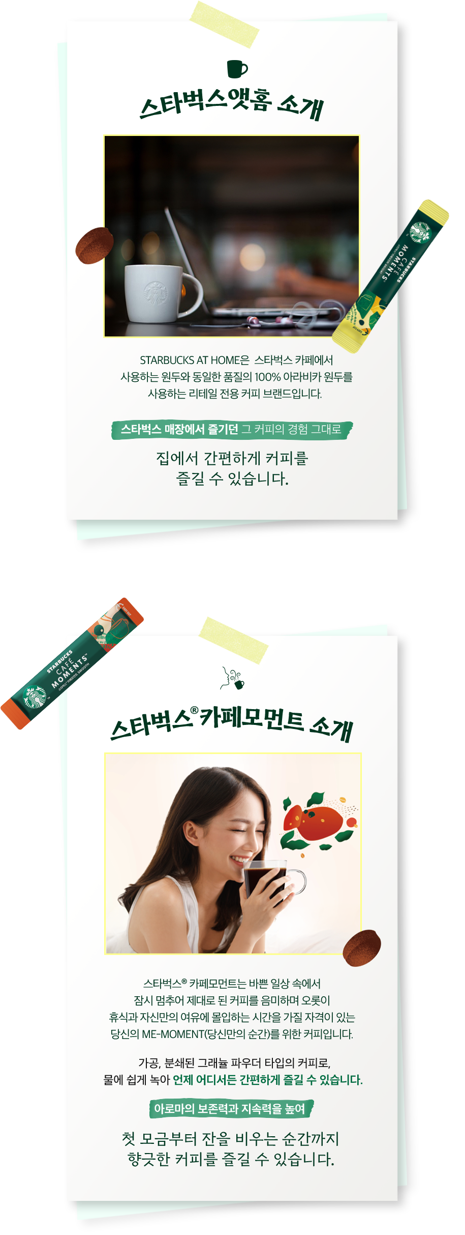 스타벅스앳홈 소개: STARBUCKS® AT HOME은 스타벅스 카페에서 즐기는 것과 동일한 맛과 품질의 커피를 집에서 편하게 즐길 수 있도록 탄생된 리테일 전용 커피 브랜드입니다. 스타벅스 카페에서 사용하는 원두와 동일한 품질의 100% 아라비카 원두를 사용하여, 스타벅스 매장에서 즐기던 그 커피의 경험 그대로 집에서 간편하게 커피를 즐길 수 있습니다. | 스타벅스® 카페모먼트 소개: 스타벅스® 카페모먼트는 바쁜 일상 속에서 잠시 멈추어 제대로 된 커피를 음미하며 오롯이 휴식과 자신만의 여유에 몰입하는 시간을 가질 자격이 있는 당신의 me-moment(당신만의 순간)를 위한 커피입니다. 가공, 분쇄된 그래뉼 파우더 타입의 커피로, 물에 쉽게 녹아 언제 어디서든 간편하게 즐길 수 있습니다. 아로마의 보존력과 지속력을 높여 첫 모금부터 잔을 비우는 순간까지 향긋한 커피를 즐길 수 있습니다.