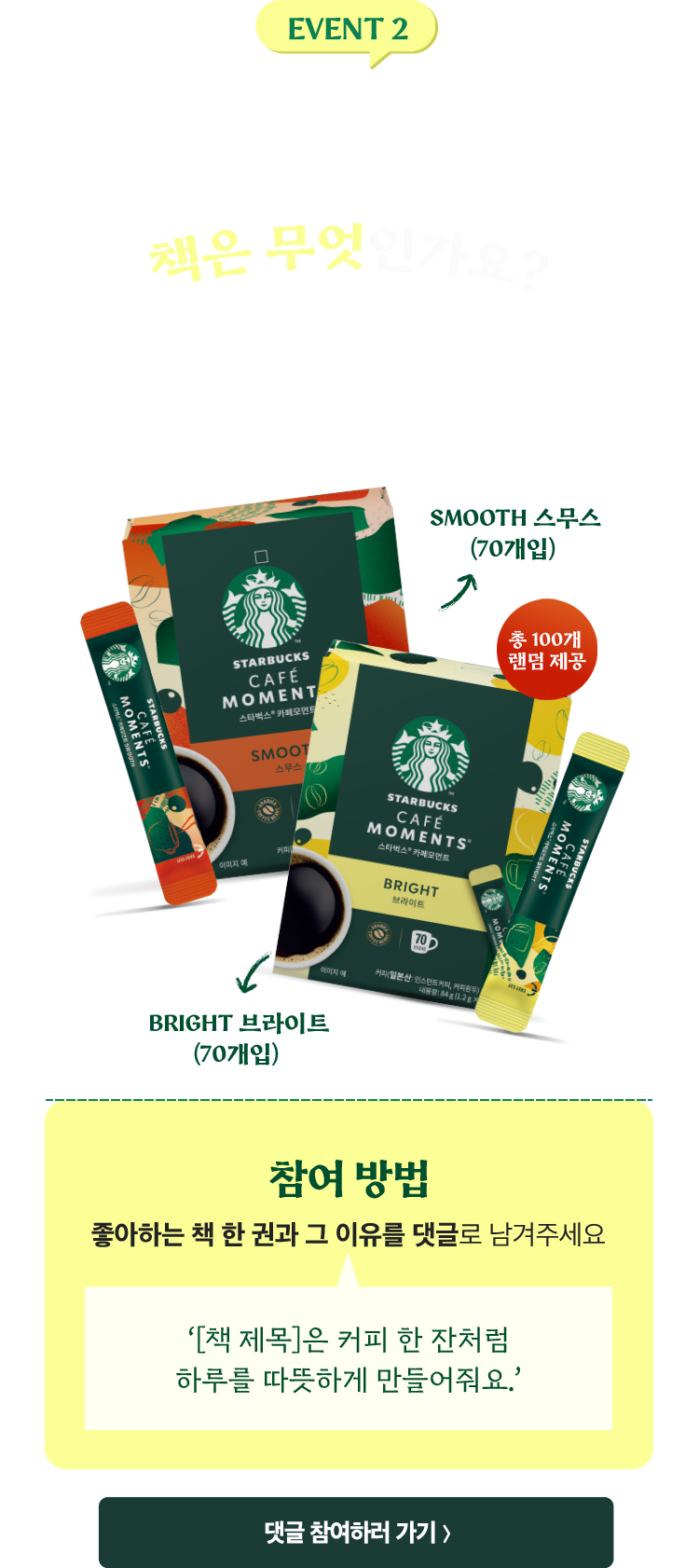 EVENT 2. “당신에게 커피처럼 따뜻하거나, 진한 여운을 남긴 책은 무엇인가요?” 댓글 작성자 중 추첨을 통해 총 100분께 선물을 드립니다. | Smooth 스무스(70개입) / Bright 브라이트(70개입) 총 100개 랜덤 제공 | 참여 방법: 좋아하는 책 한 권과 그 이유를 댓글로 남겨주세요. (예: ‘[책 제목]은 커피 한 잔처럼 하루를 따뜻하게 만들어줘요.’)