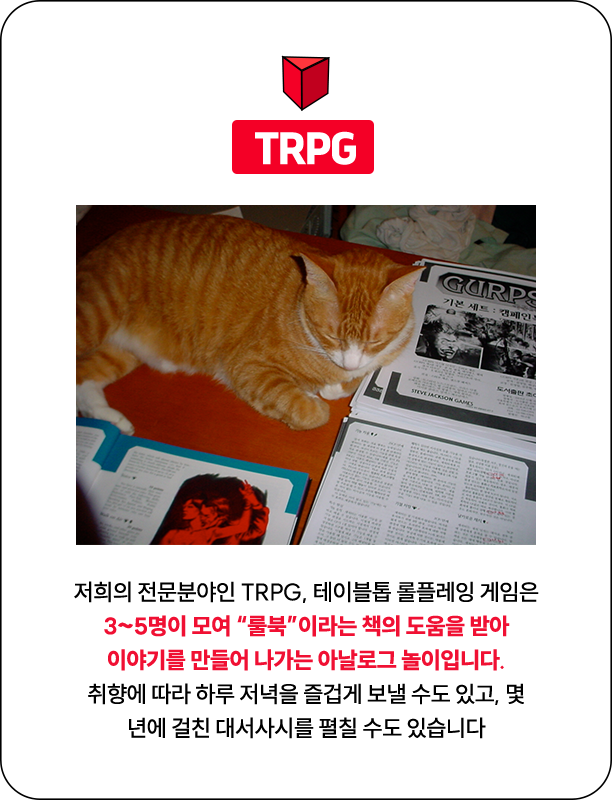 TRPG | 저희의 전문분야인 TRPG, 테이블톱 롤플레잉 게임은 3~5명이 모여 “룰북”이라는 책의 도움을 받아 이야기를 만들어 나가는 아날로그 놀이입니다. 취향에 따라 하루 저녁을 즐겁게 보낼 수도 있고, 몇 년에 걸친 대서사시를 펼칠 수도 있습니다.