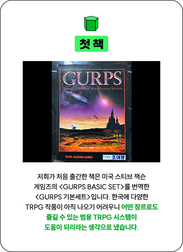 첫 책 | 저희가 처음 출간한 책은 미국 스티브 잭슨 게임즈의 <GURPS Basic Set>를 번역한 <GURPS 기본세트>입니다. 한국에 다양한 TRPG 작품이 아직 나오기 어려우니 어떤 장르로도 즐길 수 있는 범용 TRPG 시스템이 도움이 되리라는 생각으로 냈습니다.