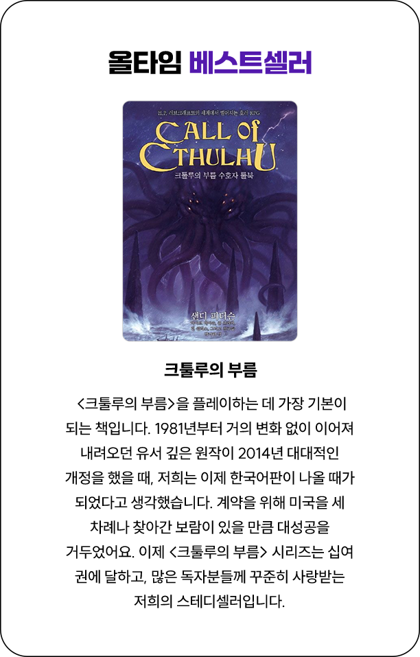 올타임 베스트셀러 | <크툴루의 부름>을 플레이하는 데 가장 기본이 되는 책입니다. 1981년부터 거의 변화 없이 이어져 내려오던 유서 깊은 원작이 2014년 대대적인 개정을 했을 때, 저희는 이제 한국어판이 나올 때가 되었다고 생각했습니다. 계약을 위해 미국을 세 차례나 찾아간 보람이 있을 만큼 대성공을 거두었어요. 이제 <크툴루의 부름> 시리즈는 십여 권에 달하고, 많은 독자분들께 꾸준히 사랑받는 저희의 스테디셀러입니다.