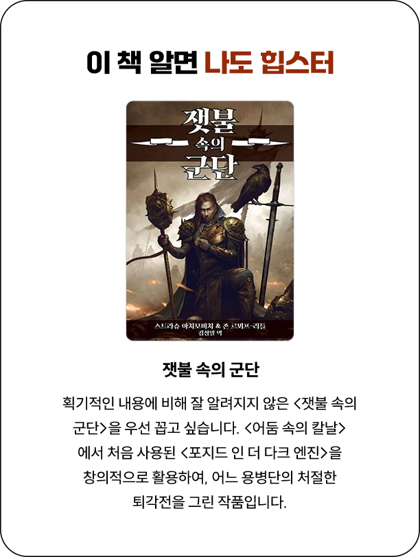 이 책 알면 나도 힙스터 | 획기적인 내용에 비해 잘 알려지지 않은 <잿불 속의 군단>을 우선 꼽고 싶습니다. <어둠 속의 칼날>에서 처음 사용된 <포지드 인 더 다크 엔진>을 창의적으로 활용하여, 어느 용병단의 처절한 퇴각전을 그린 작품입니다.