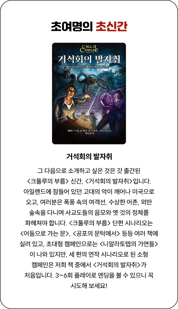 초여명의 초신간 | 그 다음으로 소개하고 싶은 것은 갓 출간된 <크툴루의 부름> 신간, <거석회의 발자취>입니다. 아일랜드에 잠들어 있던 고대의 악이 깨어나 미국으로 오고, 여러분은 폭풍 속의 여객선, 수상한 어촌, 외딴 숲속을 다니며 사교도들의 음모와 옛 것의 정체를 파헤쳐야 합니다. <크툴루의 부름> 단편 시나리오는 <어둠으로 가는 문>, <공포의 문턱에서> 등등 여러 책에 실려 있고, 초대형 캠페인으로는 <니알라토텝의 가면들>이 나와 있지만, 세 편의 연작 시나리오로 된 소형 캠페인은 저희 책 중에서 <거석회의 발자취>가 처음입니다. 3~6회 플레이로 엔딩을 볼 수 있으니 꼭 시도해 보세요!