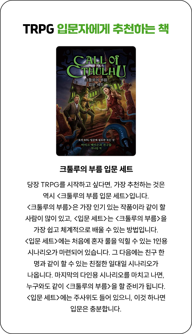 TRPG 입문자에게 추천하는 책 | 당장 TRPG를 시작하고 싶다면, 가장 추천하는 것은 역시 『크툴루의 부름 입문 세트』입니다. 『크툴루의 부름』은 가장 인기 있는 작품이라 같이 할 사람이 많이 있고, 『입문 세트』는 『크툴루의 부름』을 가장 쉽고 체계적으로 배울 수 있는 방법입니다. 『입문 세트』에는 처음에 혼자 룰을 익힐 수 있는 1인용 시나리오가 마련되어 있습니다. 그 다음에는 친구 한 명과 같이 할 수 있는 친절한 일대일 시나리오가 나옵니다. 마지막의 다인용 시나리오를 마치고 나면, 누구와도 같이 『크툴루의 부름』을 할 준비가 됩니다. 『입문 세트』에는 주사위도 들어 있으니, 이것 하나면 입문은 충분합니다.