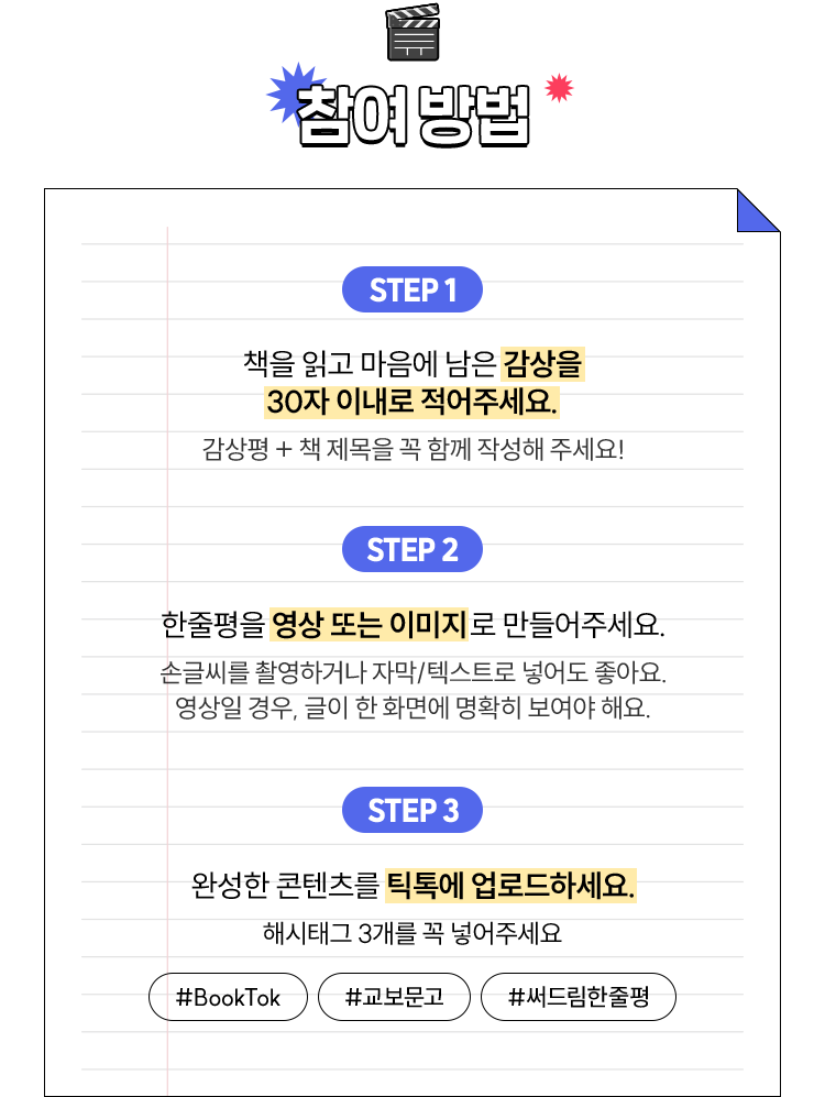 참여 방법 | STEP 1. 책을 읽고 마음에 남은 감상을 30자 이내로 적어주세요. -감상평 + 책 제목을 꼭 함께 작성해 주세요! | STEP 2. 한줄평을 영상 또는 이미지로 만들어주세요.  - 손글씨를 촬영하거나  - 자막/텍스트로 넣어도 좋아요 -영상일 경우, 글이 한 화면에 명확히 보여야 해요. | STEP 3. 완성한 콘텐츠를 틱톡에 업로드하세요. - 해시태그 3개를 꼭 넣어주세요: #booktok #교보문고 #써드림한줄평