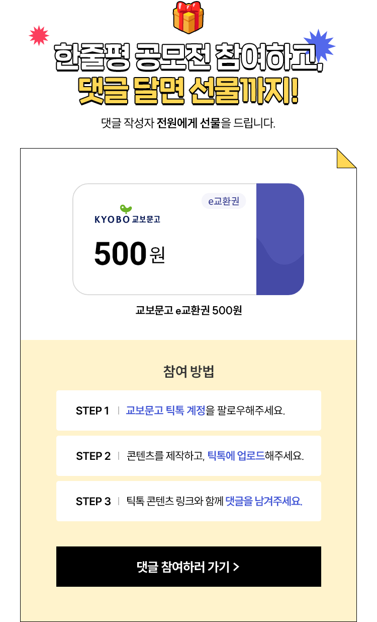 한줄평 공모전 참여하고, 댓글 달면 선물까지! 댓글 작성자 전원에게 선물을 드립니다. | 교보문고 e교환권 500 원 | 참여 방법 STEP 1. 교보문고 틱톡 계정을 팔로우해주세요. | STEP 2. 내가 틱톡에 올린 ‘써드림 한줄평’ 콘텐츠를 캡처해주세요. | STEP 3. 틱톡 콘텐츠 링크와 함께 댓글을 남겨주세요.