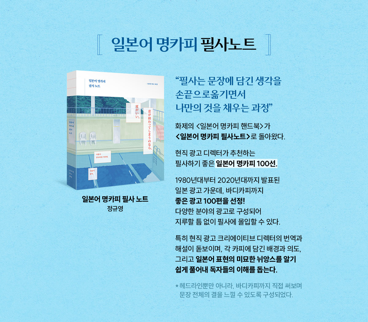 일본어 명카피 필사노트 | “필사는 문장에 담긴 생각을 손끝으로 옮기면서 나만의 것을 채우는 과정” | 화제의 <일본어 명카피 핸드북>가 <일본어 명카피 필사노트>로 돌아왔다.  | 현직 광고 디렉터가 추천하는 필사하기 좋은 일본어 명카피 100선. 1980년대부터 2020년대까지 발표된 일본 광고 가운데, 바디카피까지 좋은 광고 100편을 선정! 다양한 분야의 광고로 구성되어 지루할 틈 없이 필사에 몰입할 수 있다. 특히 현직 광고 크리에이티브 디렉터의 번역과 해설이 돋보이며, 각 카피에 담긴 배경과 의도, 그리고 일본어 표현의 미묘한 뉘앙스를 알기 쉽게 풀어내 독자들의 이해를 돕는다. **헤드라인뿐만 아니라, 바디카피까지 직접 써보며 문장 전체의 결을 느낄 수 있도록 구성되었다.