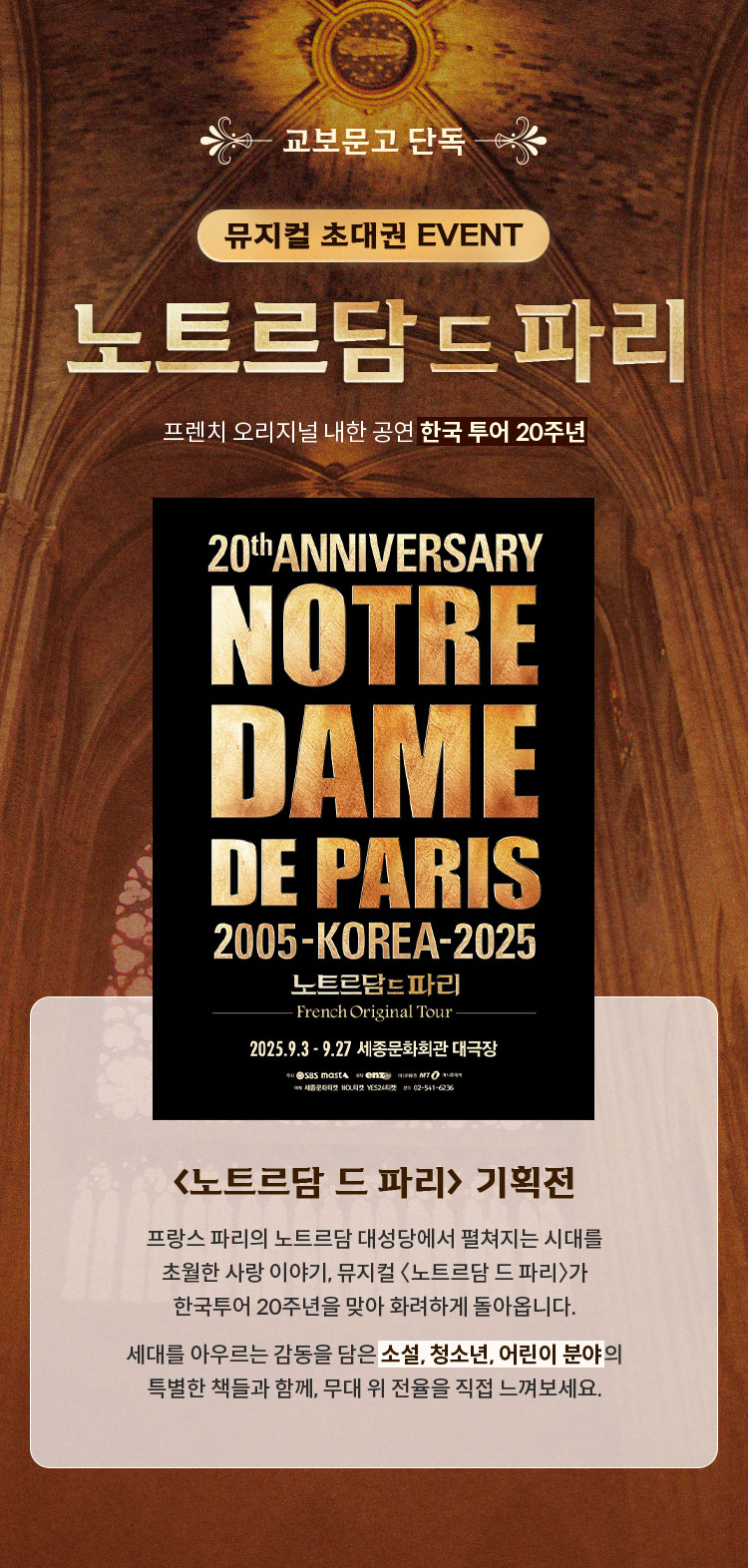 교보문고 단독 뮤지컬 초대권 EVENT 노트르담 드 파리 | 프렌치 오리지널 내한공연 한국투어 20주년 | <노트르담 드 파리> 기획전 프랑스 파리의 노트르담 대성당에서 펼쳐지는 시대를 초월한 사랑 이야기, 뮤지컬 〈노트르담 드 파리〉가 한국투어 20주년을 맞아 화려하게 돌아옵니다. 세대를 아우르는 감동을 담은 소설, 청소년, 어린이 분야의 특별한 책들과 함께, 무대 위 전율을 직접 느껴보세요.