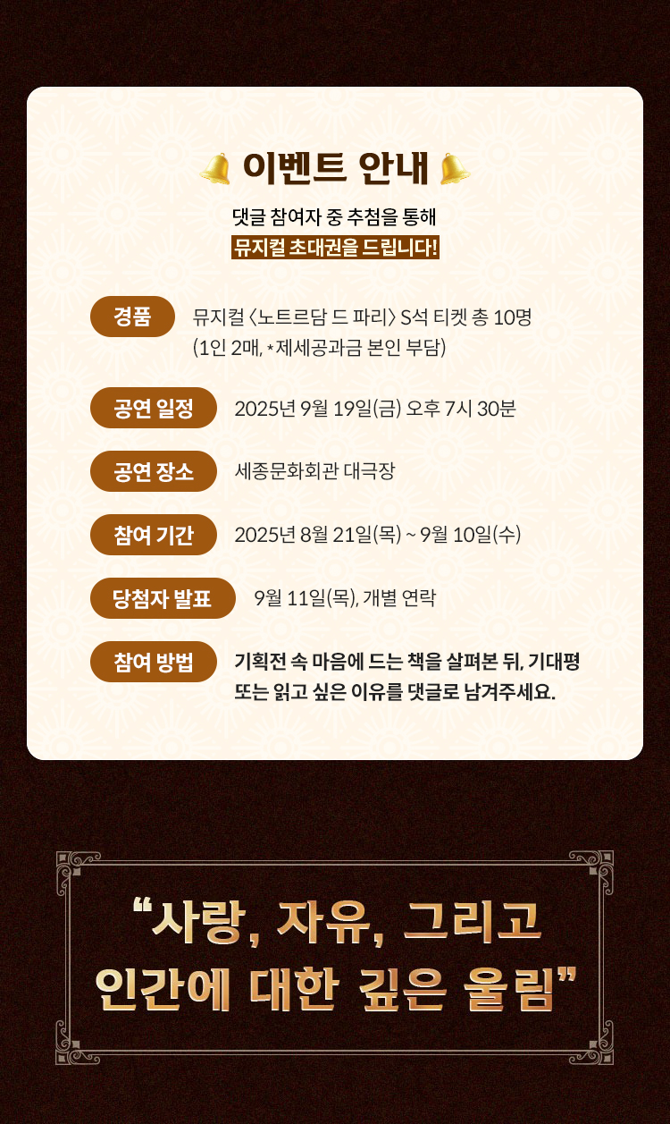 이벤트 안내 | 댓글 참여자 중 추첨을 통해 뮤지컬 초대권을 드립니다! | 경품: 뮤지컬 〈노트르담 드 파리〉 S석 티켓 총 10명 (1인 2매, 총 240만원 상당) | 공연 일정: 2025년 9월 19일(금) 오후 7시 30분 | 공연 장소: 세종문화회관 대극장 | 참여 기간: 2025년 8월 21일(목) ~ 9월 14일(일) | 당첨자 발표: 9월 15일(월), 개별 연락 및 티켓 전달 | 참여 방법: 기획전 속 마음에 드는 책을 살펴본 뒤, 기대평 또는 읽고 싶은 이유를 댓글로 남겨주세요. | 사랑, 자유, 그리고 인간에 대한 깊은 울림
