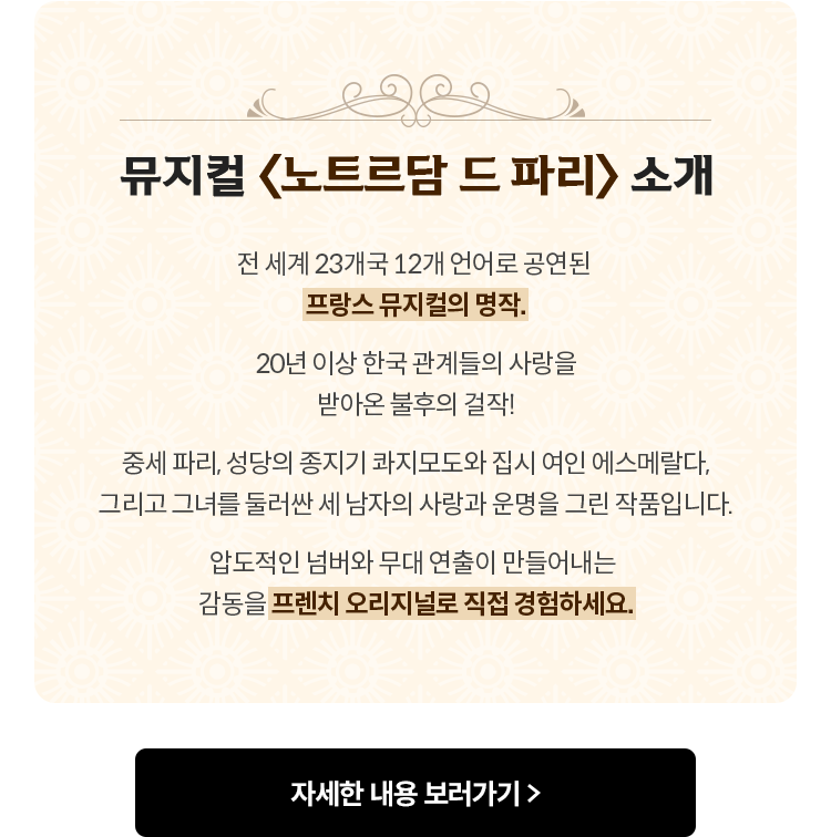뮤지컬 〈노트르담 드 파리〉 소개 | 전 세계 23개국 12개 언어로 공연된 프랑스 뮤지컬의 명작. 20년 이상 한국 관계들의 사랑을 받아온 불후의 걸작! 중세 파리, 성당의 종지기 콰지모도와 집시 여인 에스메랄다, 그리고 그녀를 둘러싼 세 남자의 사랑과 운명을 그린 작품입니다. 압도적인 넘버와 무대 연출이 만들어내는 감동을 프렌치 오리지널로 직접 경험하세요.