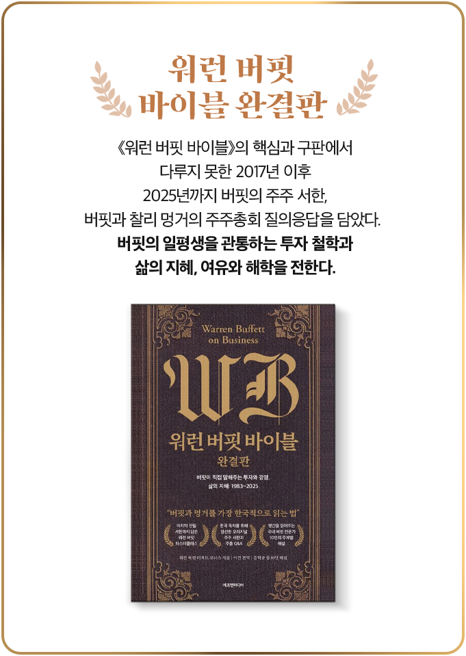 워런 버핏 바이블 완결판 | 《워런 버핏 바이블》의 핵심과 구판에서 다루지 못한 2017년 이후 2025년까지 버핏의 주주 서한, 버핏과 찰리 멍거의 주주총회 질의응답을 담았다. 버핏의 일평생을 관통하는 투자 철학과 삶의 지혜, 여유와 해학을 전한다.