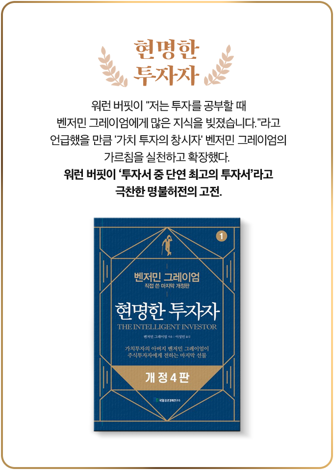 현명한 투자자 | 워런 버핏이 “저는 투자를 공부할 때 벤저민 그레이엄에게 많은 지식을 빚졌습니다.”라고 언급했을 만큼 '가치 투자의 창시자' 벤저민 그레이엄의 가르침을 실천하고 확장했다. 워런 버핏이 ‘투자서 중 단연 최고의 투자서’라고 극찬한 명불허전의 고전.