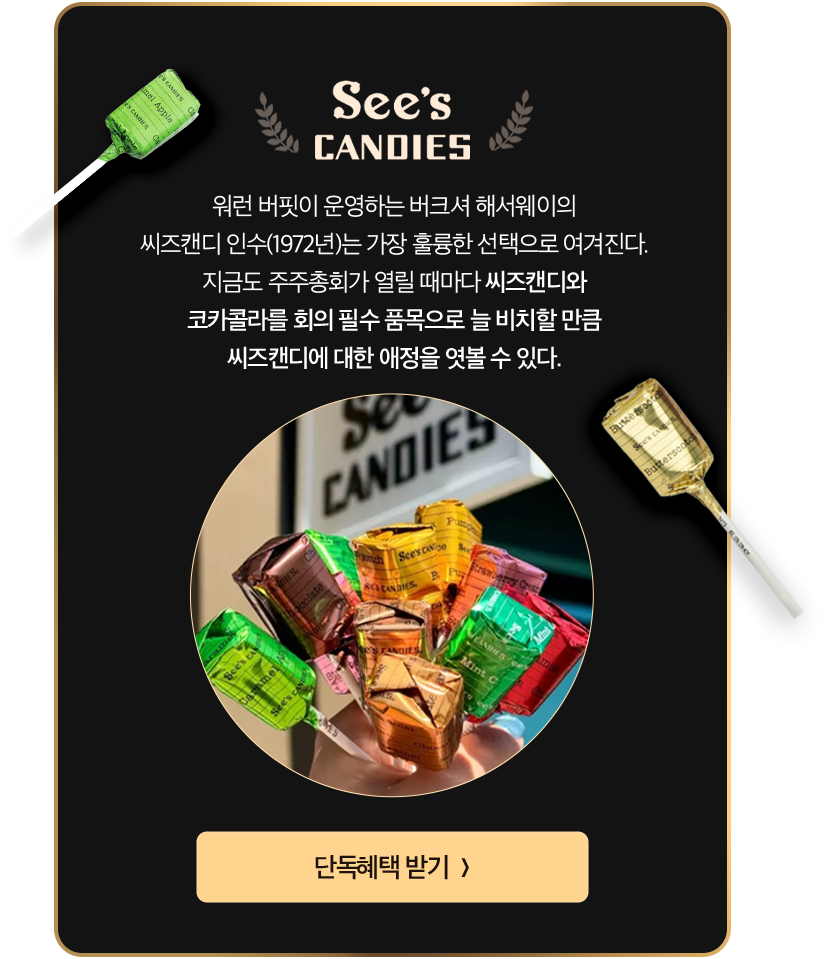 See's CANDIES | 워런 버핏이 운영하는 버크셔 해서웨이의 씨즈캔디 인수(1972년)는 가장 훌륭한 선택으로 여겨진다. 지금도 주주총회가 열릴 때마다 씨즈캔디와 코카콜라를 회의 필수 품목으로 늘 비치할 만큼 씨즈캔디에 대한 애정을 엿볼 수 있다.