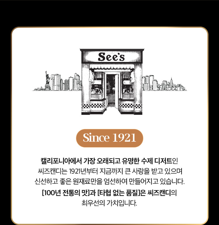 Since 1921 | 캘리포니아에서 가장 오래되고 유명한 수제 디저트인 씨즈캔디는 1921년부터 지금까지 큰 사랑을 받고 있으며 신선하고 좋은 원재료만을 엄선하여 만들어지고 있습니다. [100년 전통의 맛]과 [타협 없는 품질]은 씨즈캔디의 최우선의 가치입니다.