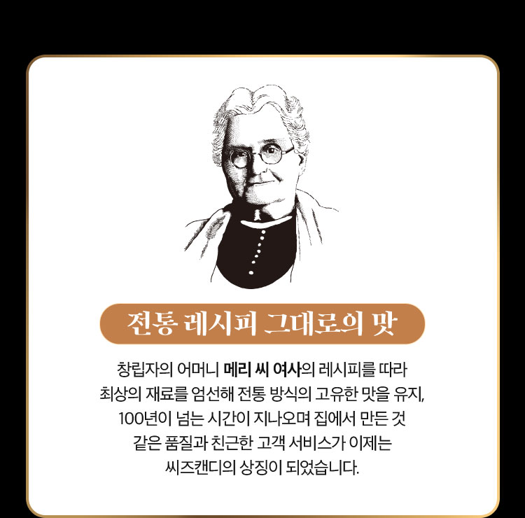 전통 레시피 그대로의 맛 | 창립자의 어머니 메리 씨 여사의 레시피를 따라 최상의 재료를 엄선해 전통 방식의 고유한 맛을 유지, 100년이 넘는 시간이 지나오며 집에서 만든 것 같은 품질과 친근한 고객 서비스가 이제는 씨즈캔디의 상징이 되었습니다.