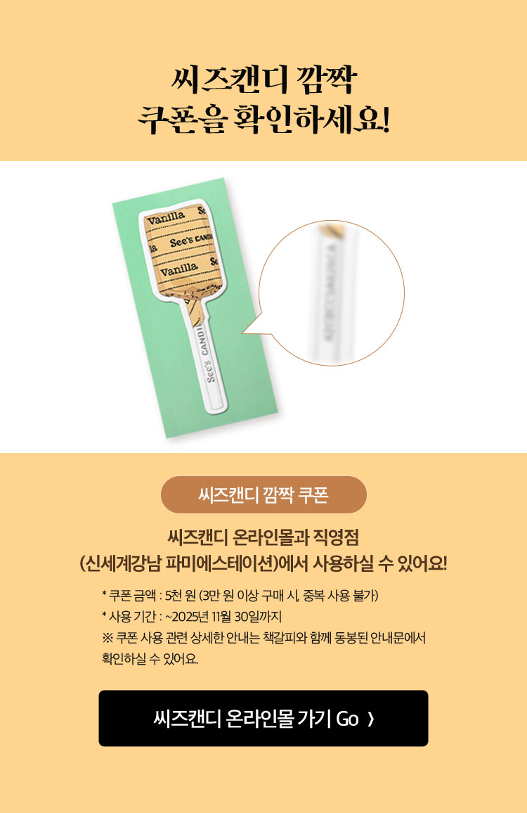 씨즈캔디 깜짝 쿠폰을 확인하세요! | 씨즈캔디 온라인몰과 직영점(신세계강남 파미에스테이션)에서 사용하실 수 있어요! * 쿠폰 금액 : 5천 원 (3만 원 이상 구매 시, 중복 사용 불가) * 사용 기간 : ~2025년 11월 30일까지 ※ 쿠폰 사용 관련 상세한 안내는 책갈피와 함께 동봉된 안내문에서 확인하실 수 있어요.