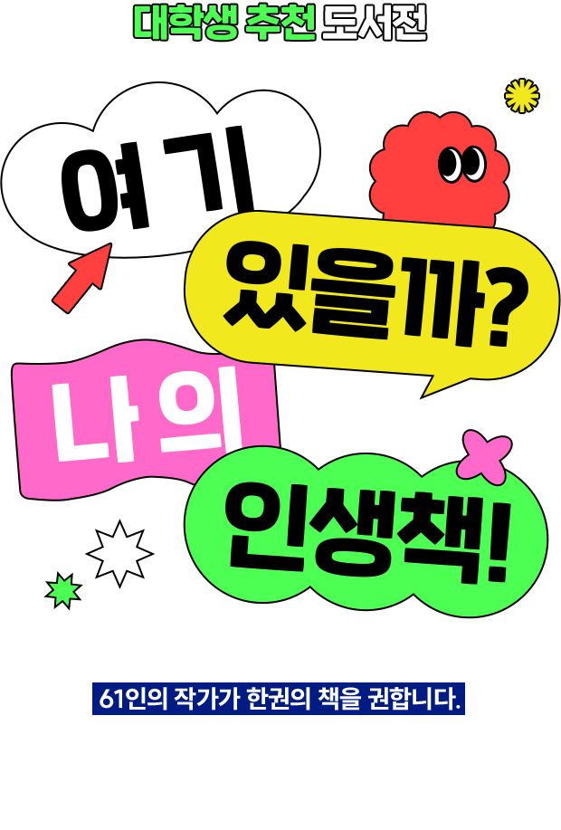 대학생 추천 도서전 | 여기 있을까? 나의 인생책! | 사회의 주역이 될 후배 세대에게 61인의 작가가 한권의 책을 권합니다. 책과 추천사를 함께 살펴보세요. 삶을 바꿀 책을 만나는 시기는 이르면 이를 수록 좋습니다. 