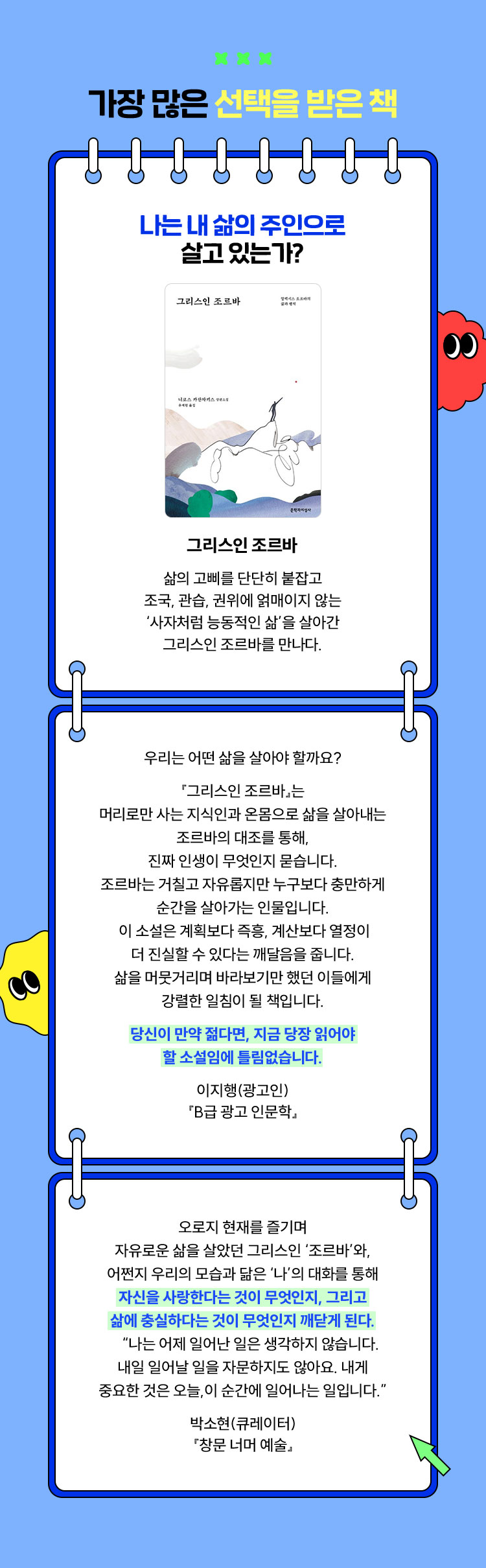 가장 많은 선택을 받은 책 | 나는 내 삶의 주인으로 살고 있는가? | 그리스인 조르바 - 삶의 고삐를 단단히 붙잡고 조국, 관습, 권위에 얽매이지 않는 ‘사자처럼 능동적인 삶＇을 살아간 그리스인 조르바를 만나다. | 우리는 어떤 삶을 살아야 할까요? 『그리스인 조르바』는 머리로만 사는 지식인과 온몸으로 삶을 살아내는 조르바의 대조를 통해, 진짜 인생이 무엇인지 묻습니다. 조르바는 거칠고 자유롭지만 누구보다 충만하게 순간을 살아가는 인물입니다. 이 소설은 계획보다 즉흥, 계산보다 열정이 더 진실할 수 있다는 깨달음을 줍니다. 삶을 머뭇거리며 바라보기만 했던 이들에게 강렬한 일침이 될 책입니다. 당신이 만약 젊다면, 지금 당장 읽어야 할 소설임에 틀림없습니다. 이지행(광고인) 『B급 광고 인문학』 | 오로지 현재를 즐기며 자유로운 삶을 살았던 그리스인 ‘조르바’와, 어쩐지 우리의 모습과 닮은 ‘나’의 대화를 통해 자신을 사랑한다는 것이 무엇인지, 그리고 삶에 충실하다는 것이 무엇인지 깨닫게 된다. “나는 어제 일어난 일은 생각하지 않습니다. 내일 일어날 일을 자문하지도 않아요. 내게 중요한 것은 오늘, 이 순간에 일어나는 일입니다.” 박소현(큐레이터) 『창문 너머 예술』
