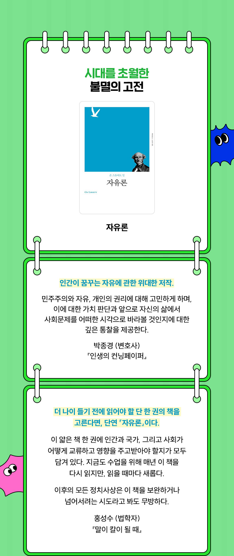 시대를 초월한 불멸의 고전 | 자유론 | 인간이 꿈꾸는 자유에 관한 위대한 저작. 민주주의와 자유, 개인의 권리에 대해 고민하게 하며, 이에 대한 가치 판단과 앞으로 자신의 삶에서 사회문제를 어떠한 시각으로 바라볼 것인지에 대한 깊은 통찰을 제공한다. 박종경 (변호사)『인생의 컨닝페이퍼』 | 더 나이 들기 전에 읽어야 할 단 한 권의 책을 고른다면, 단연 『자유론』이다. 이 얇은 책 한 권에 인간과 국가, 그리고 사회가 어떻게 교류하고 영향을 주고받아야 할지가 모두 담겨 있다. 지금도 수업을 위해 매년 이 책을 다시 읽지만, 읽을 때마다 새롭다. 이후의 모든 정치사상은 이 책을 보완하거나 넘어서려는 시도라고 봐도 무방하다. 홍성수 (법학자) 『말이 칼이 될 때』
