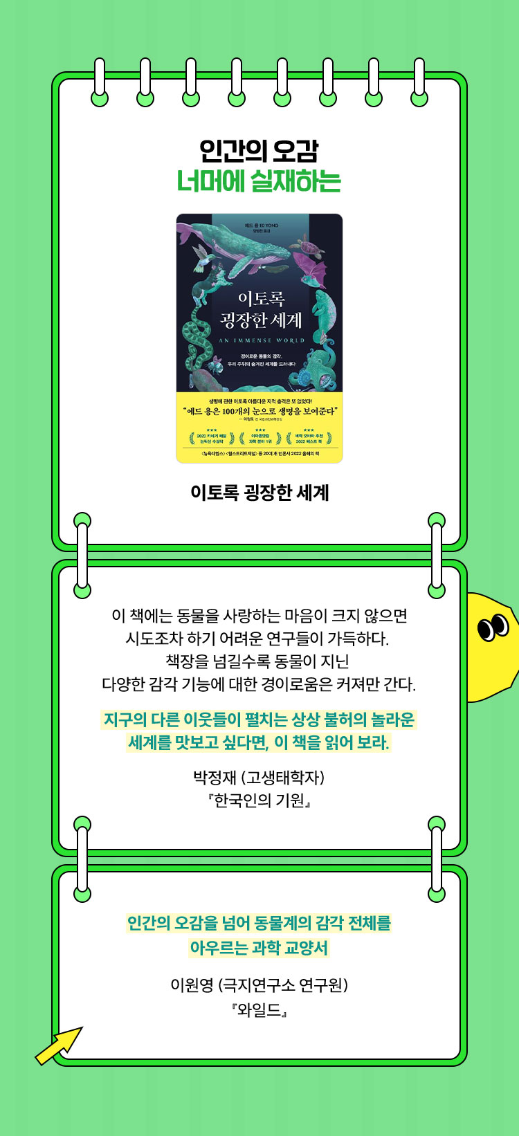 인간의 오감 너머에 실재하는 | 이토록 굉장한 세계 | 이 책에는 동물을 사랑하는 마음이 크지 않으면 시도조차 하기 어려운 연구들이 가득하다. 책장을 넘길수록 동물이 지닌 다양한 감각 기능에 대한 경이로움은 커져만 간다. 지구의 다른 이웃들이 펼치는 상상 불허의 놀라운 세계를 맛보고 싶다면, 이 책을 읽어 보라. 박정재 (고생태학자)『한국인의 기원』 | 인간의 오감을 넘어 동물계의 감각 전체를 아우르는 과학 교양서 이원영 (극지연구소 연구원)『와일드』