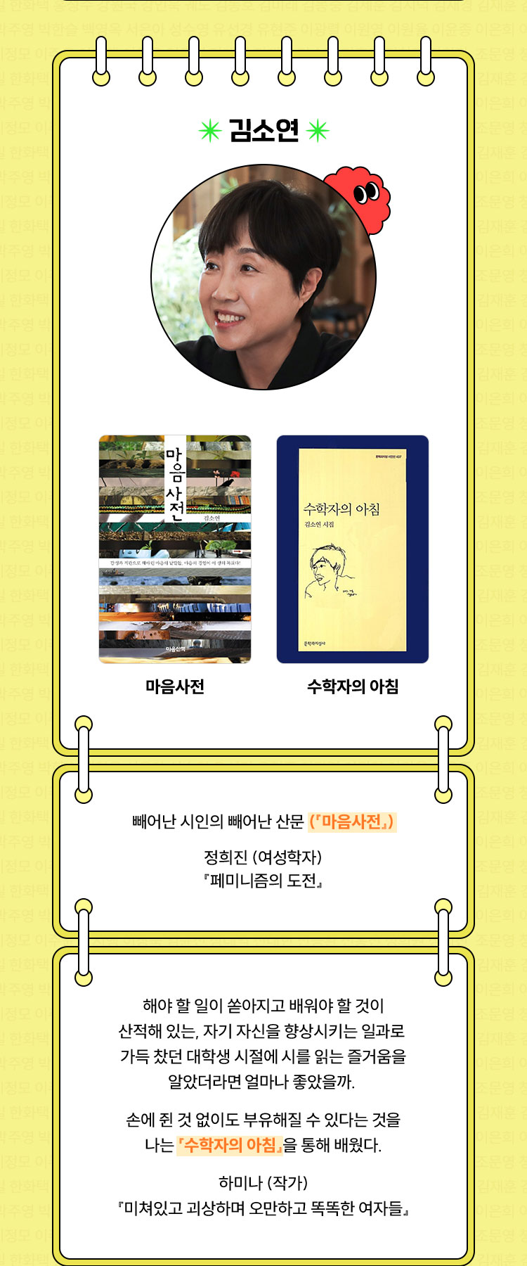 김소연 | 『마음사전』, 『수학자의 아침』 | 빼어난 시인의 빼어난 산문 (『마음사전』) 정희진 (여성학자)『페미니즘의 도전』 | 해야 할 일이 쏟아지고 배워야 할 것이 산적해 있는, 자기 자신을 향상시키는 일과로 가득 찼던 대학생 시절에 시를 읽는 즐거움을 알았더라면 얼마나 좋았을까. 손에 쥔 것 없이도 부유해질 수 있다는 것을 나는 『수학자의 아침』을 통해 배웠다. 하미나 (작가)『미쳐있고 괴상하며 오만하고 똑똑한 여자들』 