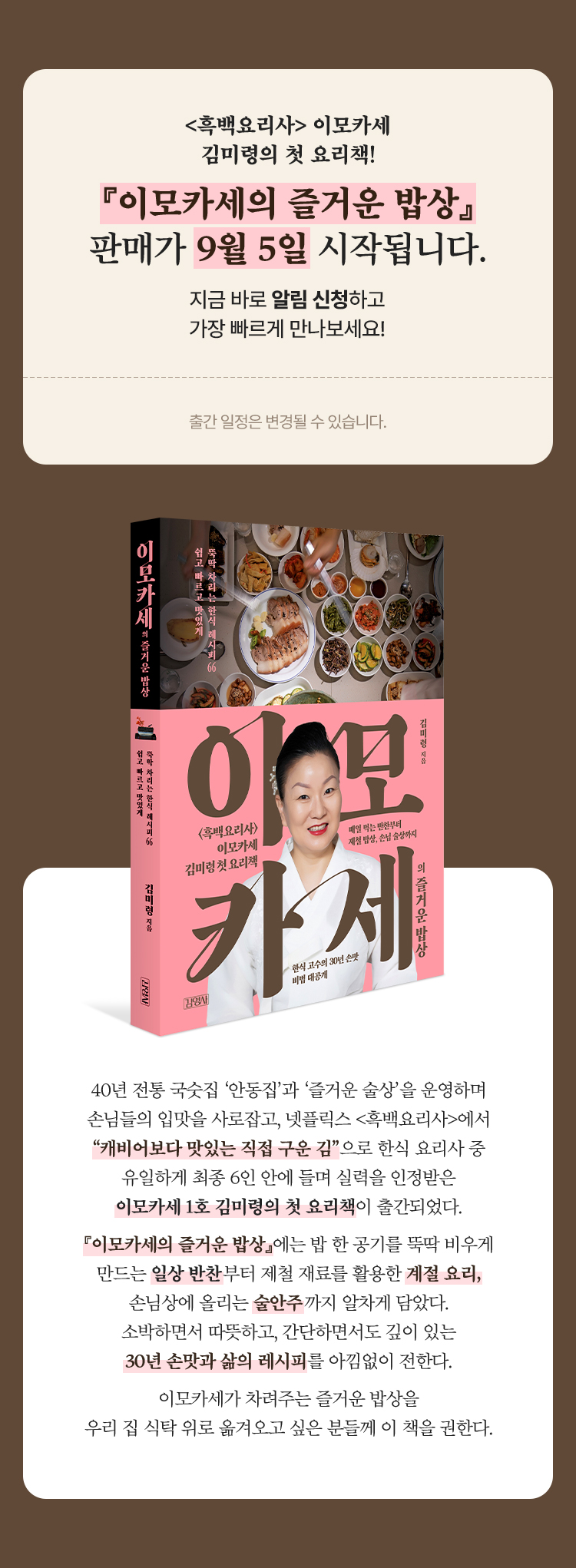 <흑백요리사> 이모카세 김미령의 첫 요리책! 『이모카세의 즐거운 밥상』 판매가 9월 5일 시작됩니다. 지금 바로 알림 신청하고 가장 빠르게 만나보세요! ※ 출간 일정은 변경될 수 있습니다. | 40년 전통 국숫집 ‘안동집’과 ‘즐거운 술상’을 운영하며 손님들의 입맛을 사로잡고, 넷플릭스 <흑백요리사>에서 “캐비어보다 맛있는 직접 구운 김”으로 한식 요리사 중 유일하게 최종 6인 안에 들며 실력을 인정받은 이모카세 1호 김미령의 첫 요리책이 출간되었다. 『이모카세의 즐거운 밥상』에는 밥 한 공기를 뚝딱 비우게 만드는 일상 반찬부터 제철 재료를 활용한 계절 요리, 손님상에 올리는 술안주까지 알차게 담았다. 소박하면서 따뜻하고, 간단하면서도 깊이 있는 30년 손맛과 삶의 레시피를 아낌없이 전한다. 이모카세가 차려주는 즐거운 밥상을 우리 집 식탁 위로 옮겨오고 싶은 분들께 이 책을 권한다.