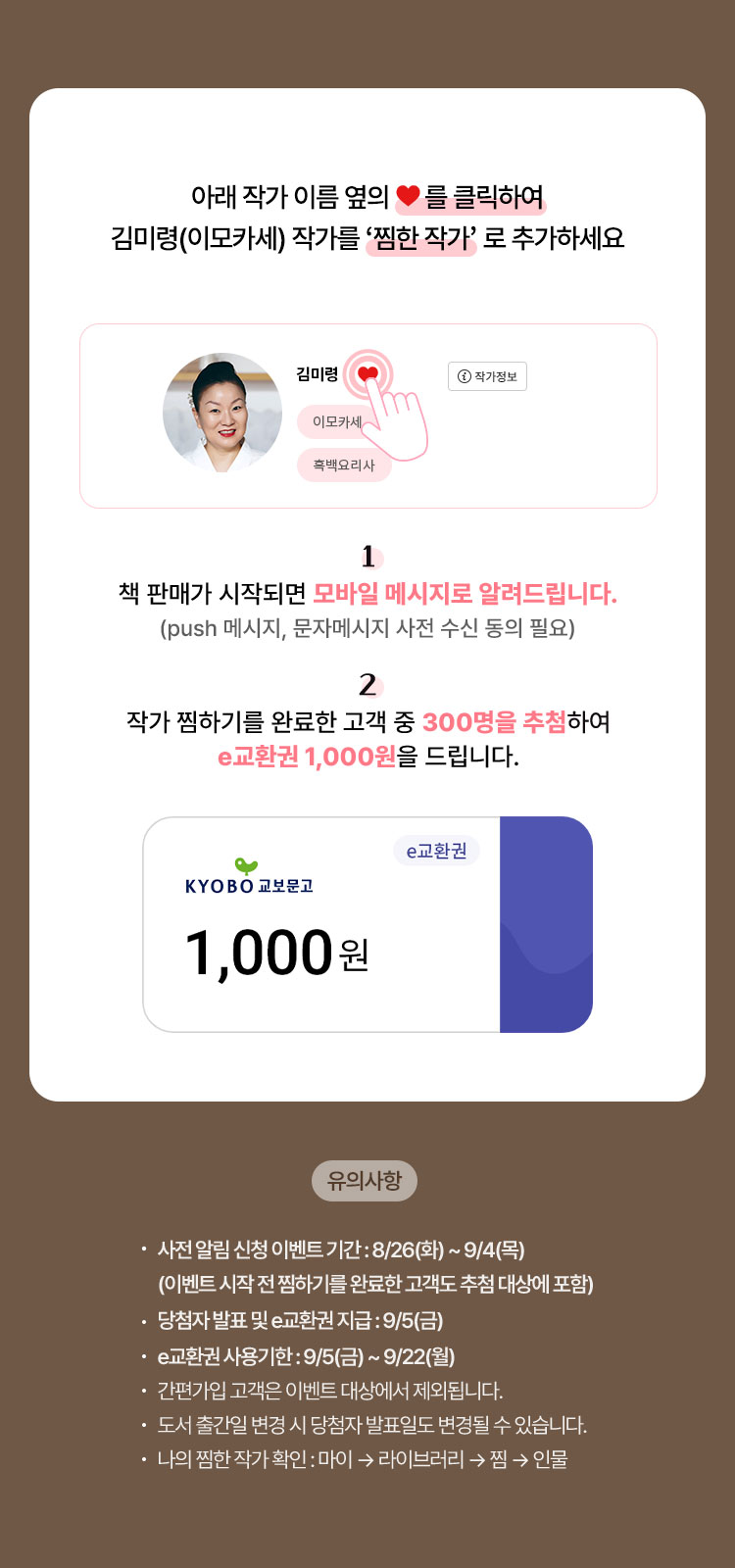 아래 작가 이름 옆의 ❤를 클릭하여 김미령(이모카세) 작가를 ‘찜한 작가’로 추가하세요. 1. 책 판매가 시작되면 모바일 메시지로 알려드립니다.(앱 푸시, 문자 메시지 사전 수신 동의 필요) | 2. 작가 찜하기를 완료한 고객 중 300명을 추첨하여 e교환권 1,000원을 드립니다. | 유의사항 • 사전 알림 신청 이벤트 기간 : 8/26(화) ~ 9/4(목) (이벤트 시작 전 찜하기를 완료한 고객도 추첨 대상에 포함) • 당첨자 발표 및 e교환권 지급 : 9/5(금) • e교환권 사용기한 : 9/5(금) ~ 9/22(월) • 간편가입 고객은 이벤트 대상에서 제외됩니다. • 도서 출간일 변경 시 당첨자 발표일도 변경될 수 있습니다. • 나의 찜한 작가 확인 : 마이 → 라이브러리 → 찜 → 인물