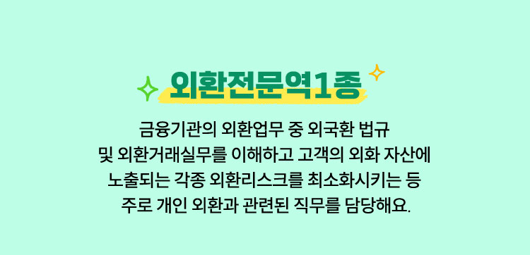 외환전문역1종 | 금융기관의 외환업무 중 외국환 법규 및 외환거래실무를 이해하고 고객의 외화 자산에 노출되는 각종 외환리스크를 최소화시키는 등 주로 개인 외환과 관련된 직무를 담당해요.