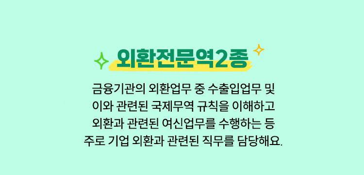 외환전문역2종 | 금융기관의 외환업무 중 수출입업무 및 이와 관련된 국제무역 규칙을 이해하고 외환과 관련된 여신업무를 수행하는 등 주로 기업 외환과 관련된 직무를 담당해요.
