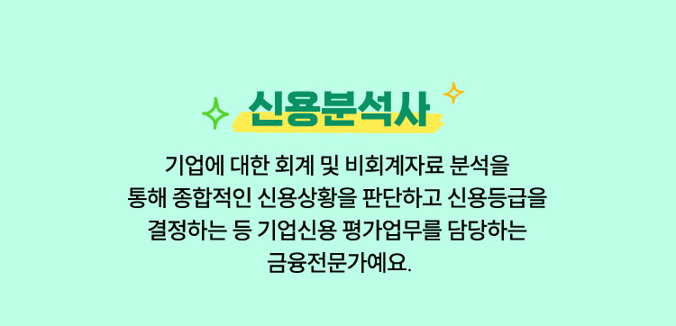 신용분석사 | 기업에 대한 회계 및 비회계자료 분석을 통해 종합적인 신용상황을 판단하고 신용등급을 결정하는 등 기업신용 평가업무를 담당하는 금융전문가예요.