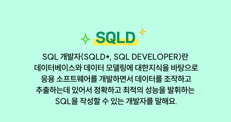 SQLD | SQL 개발자(SQLD*, SQL Developer)란 데이터베이스와 데이터 모델링에 대한 지식을 바탕으로 응용 소프트웨어를 개발하면서 데이터를 조작하고 추출하는데 있어서 정확하고 최적의 성능을 발휘하는 SQL을 작성할 수 있는 개발자를 말해요.