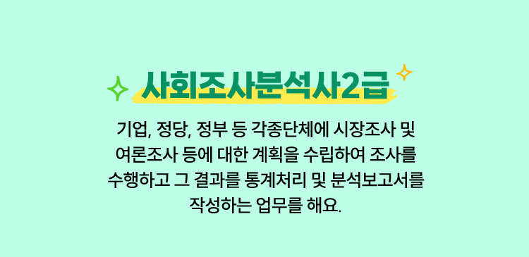 사회조사분석사 2급 | 기업, 정당, 정부 등 각종단체에 시장조사 및 여론조사 등에 대한 계획을 수립하여 조사를 수행하고 그 결과를 통계처리 및 분석보고서를 작성하는 업무를 해요.